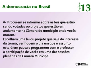 13




                                                Capítulo
A democracia no Brasil


2. Procurem se informar sobre as leis que estão
sendo votadas ou projetos que estão em
andamento na Câmara do município onde vocês
moram.
Escolham uma lei ou projeto que seja do interesse
da turma, verifiquem o dia em que o assunto
estará em pauta e programem com o professor
a participação de vocês em uma das sessões
plenárias da Câmara Municipal.
 