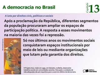 13




                                                                                                                         Capítulo
      A democracia no Brasil
                            A luta por direitos civis, políticos e sociais
                            Após a proclamação da República, diferentes segmentos
                            da população procuraram ampliar os espaços de
                            participação política. A resposta a esses movimentos
                            na maioria das vezes foi a repressão.
                                       Só nos últimos anos os movimentos sociais
Mila Petrillo/Projeto Axé




                                       conquistaram espaços institucionais por
                                       meio de leis ou mediante organizações
                                       que lutam pela garantia dos direitos.


                                             O Projeto Axé, criado em 1990, em Salvador, na Bahia, desenvolve
                                             trabalhos sociais em comunidades carentes. Educação e condições de
                                             vida adequadas são pré-requisitos para o exercício efetivo da democracia.
 