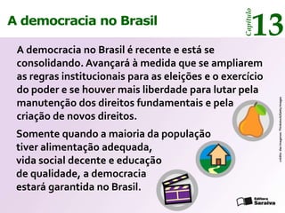 13




                                                   Capítulo
A democracia no Brasil

 A democracia no Brasil é recente e está se
 consolidando. Avançará à medida que se ampliarem
 as regras institucionais para as eleições e o exercício
 do poder e se houver mais liberdade para lutar pela




                                                              crédito das imagenes: Thinkstock/Getty Images
 manutenção dos direitos fundamentais e pela
 criação de novos direitos.
 Somente quando a maioria da população
 tiver alimentação adequada,
 vida social decente e educação
 de qualidade, a democracia
 estará garantida no Brasil.
 