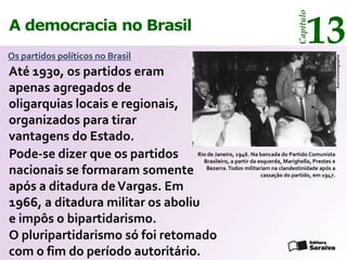 13




                                                                             Capítulo
A democracia no Brasil
Os partidos políticos no Brasil




                                                                                           Acervo Iconographia
Até 1930, os partidos eram
apenas agregados de
oligarquias locais e regionais,
organizados para tirar
vantagens do Estado.
Pode-se dizer que os partidos RioBrasileiro, a partir da esquerda,do Partido Comunista
                                   de Janeiro, 1946. Na bancada
                                                                   Marighella, Prestes e
nacionais se formaram somente Bezerra. Todos militariam na clandestinidade após a
                                                          cassação do partido, em 1947.

após a ditadura de Vargas. Em
1966, a ditadura militar os aboliu
e impôs o bipartidarismo.
O pluripartidarismo só foi retomado
com o fim do período autoritário.
 