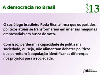 13




                                                 Capítulo
A democracia no Brasil


O sociólogo brasileiro Rudá Ricci afirma que os partidos
políticos atuais se transformaram em imensas máquinas
empresariais em busca do voto.

Com isso, perderam a capacidade de politizar a
sociedade, ou seja, não alimentam debates políticos
que permitam à população identificar as diferenças
nos projetos para a sociedade.
 