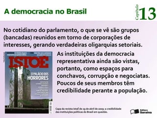 13




                                                                                    Capítulo
     A democracia no Brasil

 No cotidiano do parlamento, o que se vê são grupos
 (bancadas) reunidos em torno de corporações de
 interesses, gerando verdadeiras oligarquias setoriais.
                     As instituições da democracia
Três Editorial




                     representativa ainda são vistas,
                     portanto, como espaços para
                     conchavos, corrupção e negociatas.
                     Poucos de seus membros têm
                     credibilidade perante a população.

                    Capa da revista IstoÉ de 29 de abril de 2009: a credibilidade
                    das instituições políticas do Brasil em questão.
 