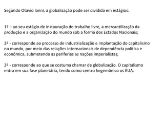 Segundo Otavio Ianni, a globalização pode ser dividida em estágios: 1º – ao seu estágio de instauração do trabalho livre, a mercantilização da produção e a organização do mundo sob a forma dos Estados Nacionais; 2º - corresponde ao processo de industrialização e implantação do capitalismo no mundo, por meio das relações internacionais de dependência política e econômica, submetendo as periferias as nações imperialistas; 3º - corresponde ao que se costuma chamar de globalização. O capitalismo entra em sua fase planetária, tendo como centro hegemônico os EUA. 