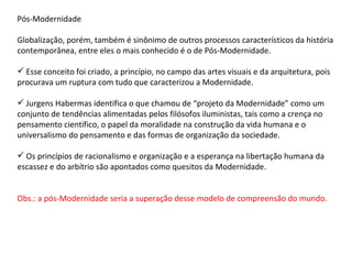 Pós-Modernidade Globalização, porém, também é sinônimo de outros processos característicos da história contemporânea, entre eles o mais conhecido é o de Pós-Modernidade. Esse conceito foi criado, a princípio, no campo das artes visuais e da arquitetura, pois procurava um ruptura com tudo que caracterizou a Modernidade. Jurgens Habermas identifica o que chamou de “projeto da Modernidade” como um conjunto de tendências alimentadas pelos filósofos iluministas, tais como a crença no pensamento científico, o papel da moralidade na construção da vida humana e o universalismo do pensamento e das formas de organização da sociedade. Os princípios de racionalismo e organização e a esperança na libertação humana da escassez e do arbítrio são apontados como quesitos da Modernidade. Obs.: a pós-Modernidade seria a superação desse modelo de compreensão do mundo. 