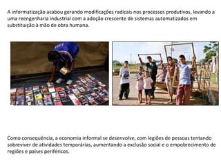 A informatização acabou gerando modificações radicais nos processos produtivos, levando a uma reengenharia industrial com a adoção crescente de sistemas automatizados em substituição à mão de obra humana. Como consequência, a economia informal se desenvolve, com legiões de pessoas tentando sobreviver de atividades temporárias, aumentando a exclusão social e o empobrecimento de regiões e países periféricos. 