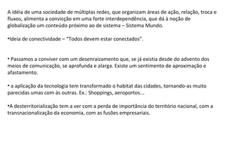 A idéia de uma sociedade de múltiplas redes, que organizam áreas de ação, relação, troca e fluxos, alimenta a convicção em uma forte interdependência, que dá à noção de globalização um conteúdo próximo ao de sistema – Sistema Mundo. Ideia de conectividade – “Todos devem estar conectados”. Passamos a conviver com um desenraizamento que, se já existia desde do advento dos meios de comunicação, se aprofunda e alarga. Existe um sentimento de aproximação e afastamento. a aplicação da tecnologia tem transformado o habitat das cidades, tornando-as muito parecidas umas com às outras. Ex.: Shoppings, aeroportos... A desterritorialização tem a ver com a perda de importância do território nacional, com a transnacionalização da economia, com as fusões empresariais. 