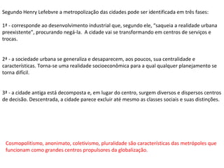 Segundo Henry Lefebvre a metropolização das cidades pode ser identificada em três fases: 1ª - corresponde ao desenvolvimento industrial que, segundo ele, “saqueia a realidade urbana preexistente”, procurando negá-la.  A cidade vai se transformando em centros de serviços e trocas. 2ª - a sociedade urbana se generaliza e desaparecem, aos poucos, sua centralidade e características. Torna-se uma realidade socioeconômica para a qual qualquer planejamento se torna difícil. 3ª - a cidade antiga está decomposta e, em lugar do centro, surgem diversos e dispersos centros de decisão. Descentrada, a cidade parece excluir até mesmo as classes sociais e suas distinções.  Cosmopolitismo, anonimato, coletivismo, pluralidade são características das metrópoles que funcionam como grandes centros propulsores da globalização. 