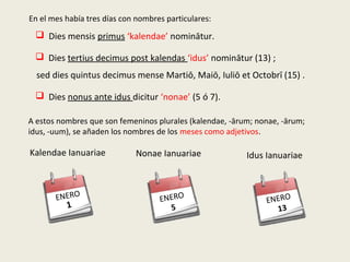 En el mes había tres días con nombres particulares:
 Dies mensis primus ‘kalendae’ nominātur.
 Dies tertius decimus post kalendas ‘idus’ nominātur (13) ;
 Dies nonus ante idus dicitur ‘nonae’ (5 ó 7).
A estos nombres que son femeninos plurales (kalendae, -ārum; nonae, -ārum;
idus, -uum), se añaden los nombres de los meses como adjetivos.
sed dies quintus decimus mense Martiō, Maiō, Iuliō et Octobrī (15) .
Nonae Ianuariae
ENERO
5
Idus Ianuariae
ENERO
13
Kalendae Ianuariae
ENERO
1
 