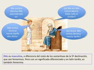 Quī diēs est idūs
mense Martiō,
Maiō, Iuliō et
Octōbrī?
Quī diēs est idūs
mense Martiō,
Maiō, Iuliō et
Octōbrī?
Idūs quintus
decimus diēs
post kalendas
est.
Idūs quintus
decimus diēs
post kalendas
est.
Quī dicitur diēs
tertius decimus
mensis Aprīlis?
Quī dicitur diēs
tertius decimus
mensis Aprīlis?
Diēs tertius
decimus
mensis Aprīlis
idūs dicitur.
Diēs tertius
decimus
mensis Aprīlis
idūs dicitur.
Diēs es masculino, a diferencia del resto de los sustantivos de la 5ª declinación,
que son femeninos. Pero con un significado diferenciado y en latín tardío, es
también femenino.
 