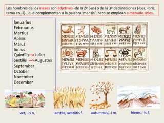 aestas, aestātis f.ver, -is n.
Ianuarius
Februarius
Martius
Aprīlis
Maius
Iunius
Quintīlis Iulius
Sextīlis Augustus
September
Octōber
November
December
Los nombres de los meses son adjetivos -de la 2ª (-us) o de la 3ª declinaciones (-ber, -bris,
tema en –i)-, que complementan a la palabra ‘mensis’, pero se emplean a menudo solos.
hiems, -is f.autumnus, -i m.
 