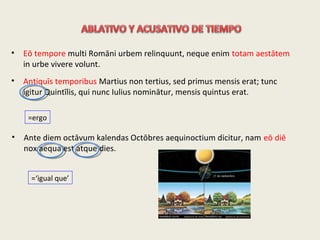 • Eō tempore multi Romāni urbem relinquunt, neque enim totam aestātem
in urbe vivere volunt.
• Antiquīs temporibus Martius non tertius, sed primus mensis erat; tunc
igitur Quintīlis, qui nunc Iulius nominātur, mensis quintus erat.
=ergo
• Ante diem octāvum kalendas Octōbres aequinoctium dicitur, nam eō diē
nox aequa est atque dies.
=‘igual que’
 