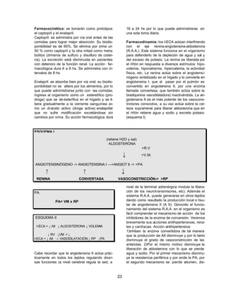 23 
Farmacocinética: se tomarán como prototipos 
el captopril y el enalapril. 
Captopril: se administra por vía oral antes de las 
comidas para lograr mejor absorción. Su biodis-ponibilidad 
es de 65%. Se elimina por orina un 
50 % como captopril y la otra mitad como meta-bolitos 
(dímeros de sulfuro y disulfuro de cisteí-na). 
La excreción está disminuida en pacientes 
con deterioro de la función renal. La acción far-macológica 
dura 6 a 8 hs. Se administra con in-tervalos 
de 8 hs. 
Enalapril: se absorbe bien por vía oral; su biodis-ponibilidad 
no se altera por los alimentos, por lo 
que puede administrarse junto con las comidas; 
ingresa al organismo como un esteretílico (pro-droga) 
que se de-esterifica en el hígado y se li-bera 
gradualmente a la corriente sanguínea co-mo 
un di-ácido activo (droga activa) enalaprilat 
que no sufre modificación excretándose sin 
cambios por orina. Su acción farmacológica dura 
18 a 24 hs por lo que puede administrarse en 
una sola toma diaria. 
Farmacodinamia: los I-ECA actúan interfiriendo 
con el eje renina-angiotensina-aldosterona 
(R.A.A.). Este sistema funciona en el organismo 
para defenderlo de la depleción de agua y sal y 
del exceso de potasio. La renina es liberada por 
el riñón en respuesta a diversos estímulos: hipo-volemia, 
hiponatremia, hipercalemia, la actividad 
física, etc. La renina actúa sobre el angiotensi-nógeno 
sintetizado en el hígado y lo convierte en 
angiotensina I, que al pasar por el pulmón es 
convertido en angiotensina II, por una enzima 
llamada convertasa, que también actúa sobre la 
bradiquinina vasodilatadora) inactivándola. La an-giotensina 
II es el más potente de los vasocons-trictores 
conocidos, a su vez actúa sobre la cor-teza 
suprarrenal para liberar aldosterona que en 
el riñón retiene agua y sodio y excreta potasio 
(esquema I) 
ESQUEMA I 
(retiene H2O y sal) 
ALDOSTERONA 
>R.V 
¯ >V.M. 
ANGIOTENSINÓGENO -> ANGIOTENSINA I —>ANGIOT II -> >PA 
­ ­ ¯ 
RENINA CONVERTASA VASOCONSTRICCIÓN-> >RP 
PA 
PA= VM x RP 
ESQUEMA II 
I-ECA = ¯ AII ¯ ALDOSTERONA ¯ VOLEMIA 
¯ RV ¯VM = ¯ 
I-ECA = ¯ AII ® VASODILATACIÓN ¯ RP ¯PA 
Cabe recordar que la angiotensina II actúa prác-ticamente 
en todos los tejidos regulando diver-sas 
funciones (a nivel cerebral regula la sed, a 
nivel de la terminal adrenérgica modula la libera-ción 
de los neurotransmisores, etc). Además el 
sistema R.A.A. puede generarse en otros tejidos 
dando como resultado la producción local o tisu-lar 
de angiotensina II (A II). Conocido el funcio-namiento 
del sistema R.A.A. en el organismo es 
fácil comprender el mecanismo de acción de los 
inhibidores de la enzima de conversión. Veremos 
brevemente sus acciones antihipertensivas, rena-les 
y cardíacas. Acción antihipertensiva: 
1)Inhiben la enzima convertidora de tal manera 
que la producción de AII disminuye y por lo tanto 
disminuye el grado de vasoconstricción de las 
arteriolas. 2)Por el mismo motivo disminuye la 
liberación de aldosterona con lo que se pierde 
agua y sodio. Por el primer mecanismo disminu-ye 
la resistencia periférica y por ende la PA, por 
el segundo mecanismo se pierde volumen, dis- 
 