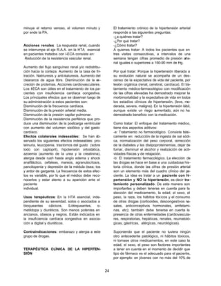 24 
minuye el retorno venoso, el volumen minuto y 
por ende la PA. 
Acciones renales: La respuesta renal, cuando 
se interrumpe el eje R.A.A. en la HTA esencial 
en pacientes tratados con I-ECA consiste en: 
Reducción de la resistencia vascular renal. 
Aumento del flujo sanguíneo renal y/o redistribu-ción 
hacia la corteza. Aumento de la tasa de fil-tración. 
Natriuresis y anti-kaluresis. Aumento del 
clearance de agua libre. Disminución de la ex-creción 
de proteínas. Acciones cardiovasculares. 
Los I-ECA son útiles en el tratamiento de los pa-cientes 
con insuficiencia cardíaca congestiva. 
Los principales efectos que se observan luego de 
su administración a estos pacientes son: 
Disminución de la frecuencia cardíaca. 
Disminución de la presión arterial media. 
Disminución de la presión capilar pulmonar. 
Disminución de la resistencia periférica que pro-duce 
una disminución de la postcarga ventricular 
con aumento del volumen sistólico y del gasto 
cardíaco. 
Efectos colaterales indeseables: Se han ob-servado 
los siguientes efectos indeseables: pro-teinuria, 
leucopenia, trastornos del gusto (sobre 
todo con captopril), hipotensión ortostática, 
azoemia (aumento de la urea y la creatinina), 
alergia desde rush hasta angio edema y shock 
anafiláctico, cefaleas, mareos, agranulocitosis, 
pancitopenia y depresión de la médula ósea; tos 
y ardor de garganta. La frecuencia de estos efec-tos 
es variable, por lo que el médico debe reco-nocerlos 
y estar atento a su aparición ante el 
paciente 
individual. 
Usos terapéuticos: En la HTA esencial, inde-pendiente 
de su severidad, solos o asociados a 
bloqueantes cálcicos, ß-bloqueantes, a- 
metildopa y diuréticos. Son menos potentes en 
ancianos, obesos y negros. Están indicados en 
la insuficiencia cardíaca congestiva en asocia-ción 
a digital y diuréticos. 
Contraindicaciones: embarazo y alergia a este 
grupo de drogas. 
TERAPÉUTICA CLÍNICA DE LA HIPERTEN-SIÓN 
El tratamiento crónico de la hipertensión arterial 
responde a las siguientes preguntas: 
-¿a quiénes tratar? 
-¿Por qué tratar? 
-¿Cómo tratar? 
A quienes tratar: A todos los pacientes que en 
tres visitas consecutivas, a intervalos de una 
semana tengan cifras promedio de presión arte-rial 
iguales o superiores a 160-90 mm de Hg. 
Por qué tratar: Porque la hipertensión liberada a 
su evolución natural se acompaña de un des-censo 
de la expectativa de vida del paciente, por 
lesión orgánica (renal, cerebral, cardíaca). El tra-tamiento 
médico-farmacológico con modificación 
de las cifras elevadas ha demostrado mejorar la 
morbimortalidad y la expectativa de vida en todos 
los estadíos clínicos de hipertensión, (leve, mo-derada, 
severa, maligna). En la hipertensión lábil, 
aunque existe un riego aumentado, aún no ha 
demostrado beneficio con la medicación. 
Como tratar: El enfoque del tratamiento médico, 
tiene dos aspectos aditivos: 
-a: Tratamiento no farmacológico. Consiste bási-camente 
en: reducción de la ingesta de sal sódi-ca, 
normalización del peso corporal, corrección 
de la diabetes y las dislipoproteinemias, dejar de 
fumar, disminuir el alcohol y realización de acti-vidades 
físicas y de relajación. 
-b: El tratamiento farmacológico. La elección de 
las drogas se hace en base a una cuidadosa his-toria 
clínica, donde las cifras de presión arterial 
son un elemento más del cuadro clínico del pa-ciente. 
La idea es tratar a un paciente con hi-pertensión 
y NO la hipertensión, es decir tra-tamiento 
personalizado. De esta manera son 
importantes y deben tenerse en cuenta para la 
elección del medicamento, la edad, el sexo, el 
peso, la raza, los hábitos tóxicos y el consumo 
de otras drogas (corticoides, descongestivos na-sales, 
anticonceptivos hormonales, amfetami-nas, 
etc); también debe tenerse en cuenta la 
presencia de otras enfermedades (cardiovascula-res, 
respiratorias, hepáticas, renales, reumatoló-gicas, 
gástricas, alérgicas, neurológicas). 
Suponiendo que el paciente no tuviera ningún 
otro antecedente patológico, ni hábitos tóxicos, 
ni tomase otros medicamentos, en este caso la 
edad, el sexo, el peso son factores importantes 
a tener en cuenta en el momento de decidir que 
tipo de fármaco es el adecuado para el paciente, 
por ejemplo: en jóvenes con no más del 10% de 
 
