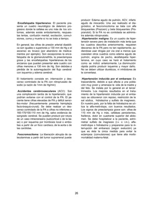 26 
.Encefalopatía hipertensiva: El paciente pre-senta 
un cuadro neurológico de deterioro pro-gresivo 
donde la cefalea es uno más de los sín-tomas, 
además existe embotamiento, respues-tas 
lentas, confusión mental, excitación, convul-siones, 
coma y muerte si no se trata a tiempo. 
En general, las cifras de presión arterial diastóli-ca 
son iguales o superiores a 130 mm de Hg o el 
ascenso es brusco (por abandono de medica-mentos 
por ejemplo). Son excepciones la ence-falopatía 
de la glomerulonefritis, la preeclampsia 
grave y las encefalopatías hipertensivas de los 
ancianos que pueden presentar este cuadro con 
cifras menores a 130 mm de Hg. Son debidas a 
pérdida de la autorregulación del flujo cerebral 
con isquemia y edema cerebral. 
El tratamiento consiste en: internación y des-censo 
controlado de la PA con nitroprusiato de 
sodio (a razón de 1mm de Hg/min) 
.Accidentes cerebrovasculares (ACV): Son 
una complicación tardía de la hipertensión, que 
podrían evitarse con el control de la PA. El pa-ciente 
tiene cifras elevadas de PA y déficit sensi-tivo- 
motor (frecuentemente presenta hemiplejía 
facio-braquio-crural). Se debe realizar un des-censo 
controlado de la PA a cifras no inferiores a 
160-170/100-110 mm de Hg, salvo evidencia de 
sangrado cerebral. Se pueden producir por rotura 
de un vaso intracraneano (subcortical o de la ba-se) 
o por isquemia por trombosis local o embo-lias 
a partir de un foco cardíaco, de la aorta o de 
las carótidas. 
.Feocromocitoma: La liberación abrupta de ca-tecolaminas 
a partir del tumor suprarrenal puede 
producir: Edema agudo de pulmón, ACV, infarto 
agudo de miocardio. Una vez realizado el dia-gnóstico, 
el feocromocitoma se trata con alfa 
bloqueantes (Prazosin) y beta bloqueantes (Pro-pranolol). 
Si la PA no es controlada se adminis-tra 
además nitroprusiato. 
.Hipertensión maligna: Es un cuadro de hiper-tensión 
severa pero de instalación más lenta que 
los cuadros descritos anteriormente, requieren 
descenso de la PA pero no tan rapidamente, pu-diendose 
usar drogas por vía oral a menos que 
coexistan otros cuadros como edema agudo de 
pulmón, angina de pecho, encefalopatía hiper-tensiva, 
en cuyo caso se hará el tratamiento 
como se indicó anteriormente. La disminución 
rápida podría producir isquemia y mayor daño. 
No se deben utilizar diuréticos, ni inhibidores de 
la convertasa. 
.Hipertensión inducida por el embarazo: Es 
trascendente, debido a que afecta a una pobla-ción 
muy joven y amenaza la vida de la madre y 
del feto. Se instala por lo general en el tercer 
trimestre. Los mejores resultados en el trata-miento 
de la hipertensión inducida por el emba-razo 
se obtuvieron con reposo, restricción de la 
sal sódica, hidralazina y sulfato de magnesio. 
En nuestro país, por la falta de hidralazina se uti-liza 
la alfa-metil-dopa, con buenos resultados. 
Los signos de preeclampsia grave son: cifras de 
110 mm de Hg o más, cefaleas persistentes, 
fosfenos, dolor en cuadrante superior del abdo-men. 
Se debe hospitalizar a la paciente, admi-nistrar 
sulfato de magnesio (i.v. o i.m.), alfa-metil- 
dopa o hidralazina y prepararse para la in-terrupción 
del embarazo (según evolución) ya 
que es ésta la única medida para evitar la 
eclampsia (convulsiones) que tiene alta morbi-mortalidad 
materno-fetal. 
