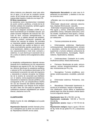 16 
última instancia una alteración renal para elimi-nar 
el agua y la sal que se incorpora normal-mente, 
de tal manera que para balancear lo que 
ingresa debe hacerlo a costa de una mayor PA. 
D) Otros mecanismos: 
La serotonina como neurotransmisor modulador 
de acción central y periférica, a través de los di-ferentes 
subtipos de receptores, también jugaría 
un rol como prohipertensiva. 
El factor de relajación endotelial o EDRF, es un 
factor local liberado por el endotelio vascular, que 
posee acciones relajantes del músculo liso vas-cular 
es decir, acciones antihipertensivas. La 
endotelina es un péptido derivado del endotelio, 
capaz de producir contracción sostenida del 
músculo liso vascular de arterias. Se considera 
un importante péptido regulatorio cardiovascular 
y fue observado que cuando se libera en canti-dades 
anormalmente grandes puede tener un rol 
en la hipertensión, debido a sus potentes accio-nes 
vasoconstrictoras a nivel renal, coronario y 
sistémico, lo cual disminuye la excreción de so-dio 
y activa el sistema renina angiotensina aldos-terona. 
La terapéutica antihipertensiva depende necesa-riamente 
de la interferencia con los mecanismos 
fisiológicos que regulan la PA. Así, los bloquean-tes 
cálcicos disminuyen la resistencia periférica 
y reducen la PA, los diuréticos disminuyen la PA 
aumentando la excreción de sodio del organismo 
y reduciendo el volumen circulante; los inhibido-res 
de la enzima de conversión que interfieren 
con el sistema renina-angiotensina-aldosterona, 
reduciendo la resistencia vascular periférica y por 
consiguiente la PA. Los simpaticolíticos interfie-ren 
con las funciones del sistema adrenérgico, 
presinápticamente o por bloqueo de los recepto-res 
alfa o beta. Por otra parte los agentes mus-culotrópicos 
producen vasodilatación por acción 
directa y descenso de la PA. 
CLASIFICACIÓN 
Desde el punto de vista etiológico se la puede 
clasificar en: 
Hipertensión Esencial: también llamada prima-ria 
o criptogénica por no tener una causa conoci-da. 
Representa el 90-95% de los casos. 
Hipertensión Secundaria: en este caso la hi-pertensión 
es secundaria y obedece a una cau-sa 
conocida como: 
a-Renales: que a su vez pueden ser subagrupa-das 
en: 
Enfermedad vásculo-renal: estenosis ateroma-tosa, 
displasia fibromuscular, vasculitis. 
Enfermedad renoparenquimatosa: glomerulone-fritis 
aguda y crónica, enfermedad poliquística, 
pielonefritis crónica, nefropatía obstructiva, tumo-res 
renales, insuficiencia renal aguda y crónica, 
síndrome nefrótico, tuberculosis renal, nefritis 
por radiaciones. 
b- Tumores productores de renina. 
c- Enfermedades endócrinas: Hiperfunción 
corticosuprarrenal, hiperaldosteronismo primario 
y secundario, síndrome de Cushing, carcinoma 
suprarrenal y tumores ectópicos productores de 
ACTH. Feocromocitoma, Acromegalia, Hiperti-roidismo, 
Hipotiroidismo, Diabetes. 
d- Cardiovasculares: Coartación de la aorta, 
insuficiencia aórtica, fístula arteriovenosa. 
e- Fármacos: Bicarbonato de sodio, anticon-ceptivos, 
aminas simpaticomiméticas, corticoi-des, 
intoxicaciones por Pb y Hg. 
f- Neurogénica: Tumores encefálicos, acci-dentes 
cerebrovasculares, encefalitis, poliomieli-tis. 
g- Enfermedad sistémica: Policitemia, cola-genopatías. 
h- Misceláneas: Enfermedad hipertensiva in-ducida 
por el embarazo, hipoxia e hipercapnia. 
Una clasificación clínica define la hipertensión 
arterial según las cifras de presión arterial diastó-lica 
de la siguiente manera: 
Hipertensión leve: 90 a 105-109 mm Hg. 
Hipertensión moderada: 105-109 a 115-119 
mm de Hg. 
Hipertensión severa: mayor a 115-119 mm de 
Hg. 
Hipertensión maligna: mayor o igual a 130 mm 
de Hg, fondo de ojo grado III o IV y compromiso 
renal. 
 
