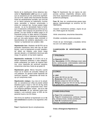 17 
Dentro de la clasificación clínica debemos des-cartar 
la Hipertensión Lábil que es un cuadro 
que se caracteriza por las variaciones significati-vas 
de la PA, desde cifras francamente elevadas 
hasta las absolutamente normales, que convi ven 
en un mismo paciente sin tratamiento, muchas 
veces asociadas a factores emocionales o 
stress de cualquier tipo. Aunque poseen riesgo 
vascular no se ha demostrado hasta la fecha 
que el tratamiento antihipertensivo disminuya es-tos 
riesgos. Este subgrupo de pacientes es muy 
grande y es aquí donde el médico juega un rol 
importante porque no debe alarmar al paciente, 
ni apresurar a indicar tratamiento farmacológico, 
pero por otra parte tampoco debe minimizar ni 
desentenderse del problema adjudicando a los 
“nervios” su hipertensión tan variable o lábil. 
Hipertensión leve: Alrededor del 60-70% de los 
pacientes hipertensos tiene este tipo de hiper-tensión, 
como la hipertensión ya está “estableci-da” 
deben ser tratados, pues tienen riesgo 
vascular elevado y el tratamiento disminuye este 
riesgo. En general, no hay lesión orgánica. 
Hipertensión moderada: El 20-30% de la po-blación 
hipertensa pertenece a esta categoría, 
puede presentarse con lesión de órganos blan-cos, 
como hipertrofia del ventrículo izquierdo, 
compromiso renal leve, fondo de ojo grado I-II. 
Hipertensión grave: Menos frecuente cuando 
mayor es el número de consultas médicas de 
una población. En general existe hipertrofia del 
ventrículo izquierdo , alteraciones del fondo de 
ojo y/o compromiso renal. 
Hipertensión maligna: muy rara en la actuali-dad, 
se caracteriza por cifras de presión arterial 
diastólica igual o mayor a 130 mm de Hg, fondo 
de ojo grado IV y gran compromiso renal. Tiene 
una anatomía patológica “propia” que es la ne-crosis 
fibrinoide de las arteriolas (sobre todo 
renales) y una evolución grave: el 50% de los 
paciente muere a los 4-6 meses. 
Otra forma de clasificar la hipertensión es en fa-ses 
evolutivas de acuerdo a los siguientes crite-rios: 
Fase I: Hipertensión fija sin complicaciones. 
Fase II: Hipertensión fija con signos de com-promiso 
cardíaco (hipertrofia) retiniano (estre-chez 
focal, segmentaria o generalizada) y/o renal 
(proteinuria patológica). 
Fase III: fase de complicaciones graves (para 
algunos hipertensiólogos es sinónimo de CA-TÁSTROFE): 
-Corazón: Insuficiencia cardíaca, angina de pe-cho, 
infarto agudo de miocardio. 
-Aorta: aneurismas, aneurismas disecantes. 
-Encéfalo: accidentes cerebrovasculares. 
-Fondo de ojo: hemorragias y exudados retinia-nos 
con o sin edema papilar. 
CLASIFICACIÓN DE HIPERTENSIÓN ARTE-RIAL 
1. ETIOLÓGICA: 
-a. Esencial: (90-95%) 
-b. Secundaria: (5-10%) {Etiología renal, endo-crina, 
cardiovascular, enfermedades sistémicas, 
neurogénicas y/o por drogas} 
2.CLÍNICA: 
a. Lábil 
b. Leve: (90-105 mm de Hg) 
c. Moderada: (105-119 mm de Hg) 
d. Severa: (mayor de 120 mm de Hg) 
e. Maligna: (mayor de 130 mm de Hg, retinopa-tías 
grados III-IV y compromiso renal) 
3.FASES EVOLUTIVAS: 
a. Fase I: Sin complicaciones 
b. Fase II: Complicaciones cardíacas (hipertro-fia), 
retiniana inicial y renales (proteinuria). 
c. Fase III: Complicaciones graves. 
-Riñones: insuficiencia papilar. 
Crisis o Emergencia Hipertensi va: 
 