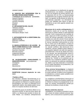 19 
Labetalol (Labelol) 
III. AGENTES QUE INTERFIEREN CON EL 
SISTEMA RENINA-ANGIOTENSINA 
1.Inhibidores de la enzima de conversión: 
Captopril (Capoten) 
*Enalapril (Renitec) 
Lisinopril (Tensopril) 
Cilazapril 
Ramipril 
IV. ANTAGONISTAS DEL CALCIO 
*Nifedipina (Adalat) 
Verapamilo (Isoptino) 
Diltiazem (Acalix) 
Nitrendipina (Nirapel, Tracil) 
V. ANTAGONISTAS DE LA SEROTONINA (Re-ceptores 
5-HT2) 
Ketanserín (Serefrex) 
Ritanserín 
VI. MUSCULOTRÓPICOS O DE ACCIÓN DI-RECTA 
SOBRE MÚSCULO LISO VASCULAR 
*Nitroprusiato de sodio (Nipride) 
Diazóxido (Hiperstat) 
Minoxidil (Lonolox) 
Indapamida (Noranat) 
Nitroglicerina (NTG) 
VII. BLOQUEADORES GANGLIONARES O 
GANGLIOPLÉJICOS (uso excepcional) 
Trimetaphan 
Pentolinio 
Mecanilamina 
DROGAS ANTIHIPERTENSIVAS 
DIURÉTICOS (Inducen depleción de volu-men) 
-Tiazidas y afines: 
Son fármacos utilizados frecuentemente en el 
tratamiento de la hipertensión arterial (HTA). En 
este apartado se enfatizará en aquellos aspectos 
farmacológicos que hacen al tratamiento de la 
hipertensión arterial, más detalles podrán consul-tarse 
en el capítulo diuréticos de este texto. 
Los diferentes grupos de diuréticos difieren en su 
estructura química, su sitio de acción dentro del 
nefrón y su eficacia para excretar el cloruro de 
sodio filtrado. Los diuréticos antihipertensivos 
son los señalados en la clasificación de agentes 
antihipertensivos. Las tiazidas y compuesto afi-nes 
son los diuréticos de primera elección para 
el tratamiento DE LA HTA. La hidroclorotiazida 
probablemente sea el agente individual más utili-zado. 
Los agentes de alta eficacia se utilizan en 
circunstancias especiales. Los ahorradores de 
potasio son utilizados para reducir el riego de 
hipokalemia ya que como agentes aislados son 
poco potentes. 
Mecanismo de la acción antihipertensivo: El 
mecanismo exacto por el cual los diuréticos 
disminuyen la presión arterial no está totalmente 
conocido. Como consecuencia de la pérdida de 
sodio y agua por el riñón se produce una dismi-nución 
del volumen plasmático y del líquido ex-tracelular 
con caída del volumen minuto cardíaco 
y de la PA. Sin embargo con el uso continuado 
el volumen plasmático prácticamente se norma-liza, 
lo mismo que el VM cardíaco, el efecto hi-potensor 
persiste por disminución de la resisten-cia 
vascular periférica. Esta disminución de la 
resistencia vascular periférica podría deberse a 
una pequeña depleción del sodio del organismo 
primordialmente a nivel de las células del múscu-lo 
liso vascular, que secundariamente reduce la 
concentración de calcio intracelular, con la con-siguiente 
reducción del estado contráctil del 
músculo liso. También se ha postulado que la 
reducción de la resistencia periférica podría de-berse 
a la activación de sustancias vasodilatado-ras, 
debido a que fuera observado un incremento 
de los niveles plasmáticos de prostaciclina y de 
la actividad de la kalicreína. 
Otras acciones farmacológicas: La depleción 
de volumen que se produce con el uso continua-do 
puede estimular el sistema renina angiotensi-na 
aldosterona y producir grados variables de al-dosteronismo 
secundario. 
Los analgésicos antiinflamatorios disminuyen el 
efecto de la mayoría de los diuréticos debido que 
al inhibirse la síntesis de prostaglandinas se im-piden 
los cambios hemodinámicos renales que 
producen los diuréticos a través de ellas. 
Efectos colaterales adversos: 
-HipoKalemia: Los diuréticos aumentan la excre-ción 
urinaria de potasio pudiendo provocar hipo-kalemia, 
como consecuencia el paciente presen- 
 