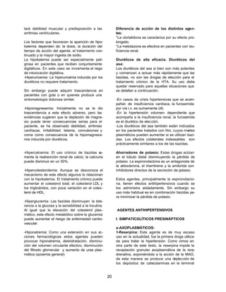 20 
tará debilidad muscular y predisposición a las 
arritmias ventriculares. 
Los factores que favorecen la aparición de hipo-kalemia 
dependen de: la dosis, la duración del 
tiempo de acción del agente, el tratamiento con-tinuado 
y la mayor ingesta de sodio. 
La hipokalemia puede ser especialmente peli-grosa 
en pacientes que reciben conjuntamente 
digitálicos. En este caso se incrementa el riego 
de intoxicación digitálica. 
-Hiperuricemia: La hiperuricemia inducida por los 
diuréticos no requiere tratamiento. 
Sin embargo puede adquirir trascendencia en 
pacientes con gota o en quienes produce una 
sintomatología dolorosa similar. 
-Hipomagnesemia: Inicialmente no se le dio 
trascendencia a este efecto adverso, pero las 
evidencias sugieren que la depleción de magne-sio 
puede tener consecuencias serias para el 
paciente, se ha observado debilidad, arritmias 
cardíacas, irritabilidad, tetania, convulsiones y 
coma como consecuencia de la hipomagnese-mia 
inducida por diuréticos. 
-Hipercalcemia: El uso crónico de tiazidas au-menta 
la reabsorción renal de calcio, la calciuria 
puede disminuir en un 50%. 
-Hipercolesterolemia: Aunque se desconoce el 
mecanismo de este efecto algunos lo relacionan 
con la hipokalemia. El tratamiento crónico puede 
aumentar el colesterol total, el colesterol LDL y 
los triglicéridos, con poca variación en el coles-terol 
de HDL. 
-Hiperglucemia: Las tiazidas disminuyen la tole-rancia 
a la glucosa y la sensibilidad a la insulina. 
Al igual que la elevación del colesterol plas-mático, 
este efecto metabólico sobre la glucemia 
puede aumentar el riesgo de enfermedad cardio-vascular. 
-Hiponatremia: Como una extensión en sus ac-ciones 
farmacológicas estos agentes pueden 
provocar hiponatremia, deshidratación, disminu-ción 
del volumen circulante efectivo, disminución 
del filtrado glomerular y aumento de urea plas-mática 
(azoemia general) 
Diferencia de acción de los distintos agen-tes: 
*La clortalidona se caracteriza por su efecto pro-longado. 
*La metolazona es efectiva en pacientes con isu-ficiencia 
renal. 
Diuréticos de alta eficacia. Diuréticos del 
asa: 
Los diuréticos del asa si bien son más potentes 
y comienzan a actuar más rápidamente que las 
tiazidas, no son las drogas de elección para el 
tratamiento crónico de la HTA. Su uso debe 
quedar reservado para aquellas situaciones que 
se detallan a continuación. 
-En casos de crisis hipertensivas que se acom-pañan 
de insuficiencia cardíaca, la furosemida 
por vía i.v. es sumamente útil. 
-En la hipertensión volumen- dependiente que 
acompaña a la insuficiencia renal, la furosemida 
es el diurético de elección. 
-Los diuréticos del asa también están indicados 
en los pacientes tratados con litio, cuyos niveles 
plasmáticos pueden aumentar si se utilizan tiazi-das. 
Los efectos colaterales indeseables son 
prácticamente similares a los de las tiazidas. 
Ahorradores de potasio: Estas drogas actúan 
en el túbulo distal disminuyendo la pérdida de 
potasio. La espironolactona es un antagonista de 
la aldosterona, el triamtirene y la amilorida son 
inhibidores directos de la secreción de potasio. 
Estos agentes, principalmente la espironolacto-na, 
tienen efectos antihipertensivos cuando se 
los administra aisladamente. Sin embargo su 
uso más habitual es en combinación tiazidas pa-ra 
minimizar la pérdida de potasio. 
AGENTES ANTIHIPERTENSIVOS 
I. SIMPATICOLÍTICOS PRESINÁPTICOS 
a-AXOPLASMÁTICOS: 
1-Reserpina: Este agente es de muy escaso 
uso en la actualidad, fue la primera droga utiliza-da 
para tratar la hipertensión. Como vimos en 
otra parte de este texto, la reserpina impide la 
recaptación granular axoplasmática de la nora-drenalina, 
exponiéndola a la acción de la MAO, 
de esta manera se produce una deplección de 
los depósitos de catecolaminas en la terminal 
 