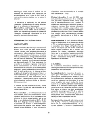 21 
adrenérgica, similar acción se produce con los 
depósitos de serotonina. Esta deplección de 
aminas biógenas tanto a nivel de SNC como a 
nivel periférico se correlaciona con su efecto hi-potensor. 
La frecuencia y severidad de los efectos 
colaterales indeseables son la causa del aban-dono 
de su utilización en la actualidad. 
2-Guanetidina, debrisoquina: Estos agentes 
prácticamente no se utilizan en la actualidad, 
debido a la frecuencia y magnitud de los efectos 
colaterales indeseables, comparados con el re-sto 
de los agentes antihipertensivos. 
b-AGONISTAS ALFA 2 (Acción central) 
1-ALFA-METILDOPA 
Farmacodinamia: Es una droga simpaticolítica 
análoga de la L-dopa que actúa a nivel del tallo 
cerebral (núcleo tracto solitario) estimulando a 
los receptores a2 presinápticos; de esta acción 
surge una disminución de la descarga simpática 
hacia la periferia con la consiguiente disminución 
del tono vascular arteriolar y por lo tanto de la 
resistencia periférica; la consecuencia final es 
una disminución de la PA. En el sistema nervi o-so 
central la a-metildopa ingresa al metabolismo 
de las catecolaminas; por acción de la dopa-decarboxilasa 
se transforma en a-metildopamina 
y luego en a-metil-noradrenalina como producto 
final. A nivel periférico en el sistema nervioso 
simpático, la droga también es convertida en a- 
metilnoradrenalina, que liberada produce una ac-ción 
vasoconstrictora débil estimulando los re-ceptores 
a1. La estimulación de los receptores 
a2 presinápticos periféricos inhibe la liberación 
del neurotransmisor. 
El balance final de la estimulación a1 y a2 es 
una disminución de la PA por disminución de la 
resistencia periférica. 
Farmacocinética: La a-metildopa se absorbe a 
nivel intestinal, pero sufre una depuración (meta-bolización 
e inactivación) en la mucosa y un me-tabolismo 
de primer pasaje hepático, que se tra-duce 
en una biodisponibilidad del 25 % . El 60- 
70 % de la droga que alcanza el sitio de acción 
es eliminado por el riñón. El efecto antihiperten-sivo 
máximo se observa a las 4-6 hs y puede 
persistir durante 20-24 hs. La dosis promedio re-comendada 
para el tratamiento de la hiperten-sión 
arterial es de 1 a 2 gr. 
Efectos indeseables: A nivel del SNC: seda-ción, 
somnolencia, disminución de la concentra-ción, 
pesadillas, depresión mental, vértigo y sig-nos 
de extrapiramidalismo (raro). Aumenta la 
prolactina y puede producir secreción láctea en 
mujeres y hombres. Otros efectos indeseables 
son hipotensión ortostática, sequedad de boca, 
congestión nasal, mareos, cefaleas. Puede posi-tivizarse 
una prueba de Coombs, anemia hemolí-tica, 
hepatitis, fiebre medicamentosa, diarrea o 
constipación, alteraciones de la libido e impo-tencia. 
Usos terapéuticos: la única indicación de esta 
droga es el tratamiento de la hipertensión arterial 
(HTA) en cualquiera de sus formas clínicas, sola 
o asociada a otras drogas antihipertensivas. Es 
una de las drogas que más se ha usado exis-tiendo 
amplia experiencia en su manejo. Sin 
embargo los efectos indeseables descriptos 
hacen que en la actualidad haya sido substituida 
por otros agentes. Mantienen su vigencia por se-guridad 
y eficacia en el manejo de la enfermedad 
hipertensiva del embarazo. 
2-CLONIDINA 
Es un derivado 2-imidazólico, sintetizado como 
descongestivo nasal cuando se descubrieron sus 
propiedades antihipertensivas. 
Farmacodinamia: Su mecanismo de acción se 
ejerce por estimulación de los receptores a2 
presinápticos centrales (núcleo del tracto solita-rio), 
que modulan la liberación de catecolaminas, 
dando por resultado una disminución de la des-carga 
simpática de origen central. La conse-cuencia 
es una disminución de la resistencia pe-riférica, 
de la frecuencia cardíaca y del volumen 
minuto que hacen descender la presión arterial. 
Este efecto se observa con dosis terapéuticas, 
dosis altas pueden producir HTA. Si se adminis-tra 
por vía endovenosa inicialmente y durante un 
breve período la PA puede elevarse, observándo-se 
luego el efecto hipotensor buscado. 
Farmacocinética: se puede administrar por vía 
oral, IM, IV y a través de parches colocados so-bre 
la piel. Su biodisponibilidad es del 75 % y 
su vida media 8 a 12 hs. El 50 % se elimina co- 
 