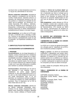 22 
mo tal por orina. La dosis terapéutica es de 0,2 a 
1,2 mg por día, administrada en dos tomas. 
Efectos colaterales indeseables: sequedad de 
boca, sedación y constipación son los más fre-cuentes. 
Puede producir depresión psíquica. La 
supresión del medicamento durante su uso cró-nico 
produce un “síndrome de supresión de clo-nidina” 
que se manifiesta por nerviosismo, an-siedad, 
taquicardia, HTA, cefalea y diaforesis; 
se trata con restitución de la medicación y/o ß-bloqueantes 
y a-bloqueantes. Los antidepresivos 
tricíclicos disminuyen su efecto antihipertensivo 
(probablemente por bloqueo a de estas drogas). 
Usos terapéuticos: se la utiliza en la HTA esen-cial 
leve o moderada sola o asociada a diuréti-cos. 
Tendrían un uso especial en la HTA por epi-lepsia 
temporal y paradojalmente puede ser útil 
en pacientes con hipotensión ortostática e HTA 
esencial. 
II. SIMPATICOLÍTICOS POSTSINÁPTICOS 
a-BLOQUEADORES ALFA-ADRENERGICOS 
1- PRAZOSIN 
Farmacodinamia: es una droga bloqueante a1 
selectiva, produce disminución de la resistencia 
periférica y de la presión arterial por su efecto 
vasodilatador secundario al bloqueo de los recep-tores 
a1. No produce taquicardia refleja y es 
más efectivo en posición supina. Con el uso cró-nico 
se produce tolerancia por retención de agua 
y sodio, por lo que debe adicionarse un diurético 
para mantener su actividad antihipertensiva. 
Farmacocinética: administrado por vía oral es 
bien absorbida a nivel intestinal; sufre un 
metabolismo de primer pasaje hepático 
sustancial; su vida media plasmática es de 2 a 4 
hs, pero su vida media biológica es mayor por lo 
que puede administrarse cada 12 hs. En 
pacientes con insuficiencia cardíaca congestiva 
o insuficiencia hepática los niveles plasmáticos 
aumentan. Para el tratamiento de la HTA la 
dosis media diaria es de 5 mg. 
Efectos colaterales indeseables: además de 
los efectos colaterales indeseables carac-terísticos 
de las drogas simpaticolíticas (con-gestión 
nasal, hipotensión ortostática, sequedad 
de boca, mareos, cefaleas), el Prazosin puede 
producir el “efecto de la primera dosis” que 
consiste en una caída brusca de la presión arte-rial 
y bradicardia que lleva al síncope que se 
produce con la primera toma de la droga, de 
causa no bien aclarada, se presenta con más 
frecuencia en pacientes deplecionados de volu-men 
(uso de diuréticos, poca ingesta de agua, 
etc). 
Usos terapéuticos: puede utilizarse en HTA le-ve, 
moderada o severa sola o asociada a otras 
drogas. Está especialmente indicada en la HTA 
del feocromocitoma, HTA inducida por IMAO 
más tiramina, discontinuación de clonidina; en 
esta circunstancia en general se la utiliza aso-ciada 
a ß-bloqueantes. 
III. AGENTES QUE INTERFIEREN CON EL 
SISTEMA RENINA -ANGIOTENSINA: 
1.INHIBIDORES DE LA ENZIMA DE CONVER-SIÓN 
DE LA ANGIOTENSINA 
Los I-ECA son un grupo de agentes farmacológi-cos 
utilizados para el tratamiento de la HTA y 
de la insuficiencia cardíaca congestiva. 
Origen y química: los I-ECA son aminoácidos 
modificados y oligopéptidos que pueden absor-berse 
por vía oral; se obtienen por síntesis en el 
laboratorio. El captopril es un derivado del ami-noácido 
l-prolina con un sulfidrilo en su molécula. 
El enalapril deriva de dos aminoácidos: l-alanina 
y l-prolina; sustituyendo la l-alanina de este últi-mo 
compuesto por lisina se obtiene el lisinopril. 
La tabla I señala los principales I-ECA que han 
sido sintetizados: 
TABLA I: INHIBIDORES DE LA ENZIMA DE 
CONVERSIÓN 
CAPTOPRIL (Isopresol, Asisten) 
ENALAPRIL (Lotrial, Renitec, Glioten, Defluin, 
Vapresan) 
LISINOPRIL (Tensopril, Zestril, Tersif) 
RAMIPRIL (Lostapres) 
CILAZAPRIL (Inhibace) 
INDOLAPRIL 
PENTOPRIL 
ALACEPRIL 
FOSENOPRIL 
 