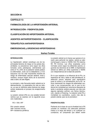 14 
SECCIÓN III: 
CAPITULO 13: 
FARMACOLOGÍA DE LA HIPERTENSIÓN ARTERIAL 
INTRODUCCIÓN - FISIOPATOLOGÍA 
CLASIFICACIÓN DE HIPERTENSIÓN ARTERIAL 
AGENTES ANTIHIPERTENSIVOS - CLASIFICACIÓN 
TERAPÉUTICA ANTIHIPERTENSIVA 
EMERGENCIAS y URGENCIAS HIPERTENSIVAS 
Ibañez-Torales 
INTRODUCCIÓN 
La hipertensión arterial constituye uno de los 
principales factores de riesgo en los países des-arrollados. 
La prevalencia varía según las cifras 
tomadas como patológicas, estimándose que 
entre el 15 y 30% de la población adulta padece 
la enfermedad. Junto con la dislipidemia y el ta-baquismo 
son los más importantes factores de 
riesgo de enfermedad vascular cerebral, renal y 
cardíaca, aunque ningún lecho de la economía 
está a salvo de este flagelo. 
La principal y más frecuente lesión arterial es la 
ateroesclerosis. La expectativa de vida se redu-ce, 
ya que en definitiva estos factores de riesgo 
actúan acelerando el proceso de envejecimiento 
arterial. 
La presión arterial (PA) es una variable hemodi-námica 
que se expresa con la siguiente ecua-ción 
matemática: 
PA = VM x RP 
PA= presión arterial 
VM= volumen minuto 
RP= resistencia periférica 
La presión arterial es la fuerza que genera el co-razón 
para perfundir los tejidos, siendo su valor 
normal igual o menor a 140/90 (140: PA máxima; 
90: PA mínima). Las cifras aceptadas como 
normales varían según los diferentes autores, si-guiendo 
las directivas de la OMS, la hipertensión 
arterial se define por cifras superiores a 160/90 
con independencia de la edad del paciente. 
En lo que respecta a la influencia de la PA y la 
esperanza de vida y dada su alta prevalencia, la 
detección precoz adquiere gran significación 
pues el control y la normalización de la PA re-duce 
claramente los riesgos de enfermedad vas-cular 
y sus consecuencias, por lo que la inci-dencia 
de mortalidad por aneurisma disecante de 
aorta o accidente cerebro-vascular, por citar solo 
algunos ejemplos sufrirían una franca disminu-ción, 
citando a Pickering, “La relación entre PA y 
mortalidad es cuantitativa, cuanto más alta la 
presión arterial, peor es el pronóstico”. 
FISIOPATOLOGÍA 
Partiendo de la base de que la finalidad de la PA 
consiste en mantener una adecuada perfusión 
hística a lo largo del tiempo y en cualquier cir-cunstancia, 
se comprende que deben existir 
 