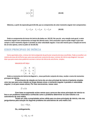 0
0 (43.34)
Obtemos, a partir da expressão geral (43.33), que as componentes do vetor momento angular tem componentes:
x xz y yz z zzL I L I L I (43.35)
Onde as componentes do tensor de inércia são dadas em (43.32). No caso de uma rotação mais geral, o vetor
momento angular tem componentes ao longo dos demais eixos. Uma conclusão á qual se pode chegar é que nem
sempre o vetor momento angular é paralelo ao vetor velocidade angular. E isso vale mesmo para a rotação em torno
de um eixo apenas, como se pode ver de (43.35)
EIXOS PRINCIPAIS DE INÉRCIA
Como apontado antes. o tensor de inércia depende do particular conjunto de eixos escolhidos. Pode-se escolher um
sistema de eixos de tal forma que, para esse particular conjunto de eixos, o tensor de inércia seja diagonal. Isso quer
dizer que para esses eixos podemos escrever o tensor de inércia de uma forma simples:
MAURICIO ATÉ AQUI
11
22
33
0 0
0 0
0 0
I
I I
I
Onde os momentos de inércia da diagonal e , nesse particular conjunto de eixos, recebe o nome de momentos
principais de inércia.
O movimento de rotação em torno de um eixo principal de inércia é bastante simples
uma vez que para uma rotação ao longo desses eixos o momento angular é paralelo á velocidade
angular ( e só para esses eixos). Por isso escrevemos, nesse caso:
L I
 
Com base na expressão acima vemos que a procura dos eixos principais de inércia no
leva a um problema matemático conhecido como o problema determinar os auto-valores e os
autovetores de uma matriz.
Tendo em vista a propriedade acima válida para os eixos principais de inércia, nós nos
perguntamos pela solução do seguinte problema de autovalores de uma matriz 3x3:
ij j ij jI I
Ou, análogamente,
0ij ij jI I
 