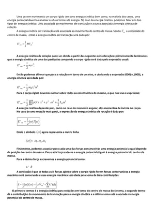 Uma vez em movimento um corpo rígido tem uma energia cinética bem como, na maioria dos casos, uma
energia potencial devemos analisar as duas formas de energia. No caso da energia cinética, podemos falar em dois
tipos de energia cinética: Uma associada ao movimento de translação e a outra associada á energia cinética de
rotação.
A energia cinética de translação está associada ao movimento do centro de massa. Sendo cmV

a velocidade do
centro de massa, então a energia cinética de translação será dada por:
21
2
c
cm cmE MV
A energia cinética de rotação pode ser obtida a partir das seguintes considerações: primeiramente lembramos
que a energia cinética de uma das partículas compondo o corpo rígido será dada pela expressão usual:
21
2
c
rot i iE m v
Então podemos afirmar que para a rotação em torno de um eixo, e utulizando a expressão (000) e, (000), a
energia cinética será dada por:
2 21
2
c
rot i iE m
Para o corpo rígido devemos somar sobre todos os constituintes do mesmo, o que nos leva á expressão:
2 2 2 2
33
1 1
( )
2 2
c
rotE r x y I

A energia cinética depende pois, como no caso do momento angular, dos momentos de inércia do corpo.
No caso de uma rotação mais geral, a expressão da energia cinética de rotação é dada por:
1
2
c
rotE I
Onde o símbolo agora representa a matriz linha
1 2 3, ,
Finalmente, podemos associar para cada uma das forças conservativas uma energia potencial a qual depende
da posição do centro de massa. Para cada força externa a energia potencial é igual á energia potencial do centro de
massa.
Para a-iésima força escrevemos a energia potencial como:
i
U R

A conclusão é que se todas as N forças agindo sobre o corpo rígido forem forças conservativas a energia
mecânica será conservada e essa energia mecânica será dada pela soma de três contribuições:
2
1
1 1
( )
2 2
N
i
cm
i
E I MV U R

O primeiro termos é a energia cinética para rotações em torno do centro de massa do sistema, o segundo termo
dá a contribuição do movimento de translação para a energia cinética e a última soma está associada á energia
potencial do centro de massa.
 