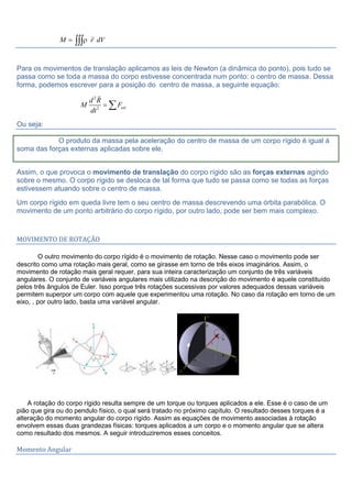 M r dV

Para os movimentos de translação aplicamos as leis de Newton (a dinâmica do ponto), pois tudo se
passa como se toda a massa do corpo estivesse concentrada num ponto: o centro de massa. Dessa
forma, podemos escrever para a posição do centro de massa, a seguinte equação:
2
2 ext
d R
M F
dt

Ou seja:
O produto da massa pela aceleração do centro de massa de um corpo rígido é igual á
soma das forças externas aplicadas sobre ele.
Assim, o que provoca o movimento de translação do corpo rígido são as forças externas agindo
sobre o mesmo. O corpo rígido se desloca de tal forma que tudo se passa como se todas as forças
estivessem atuando sobre o centro de massa.
Um corpo rígido em queda livre tem o seu centro de massa descrevendo uma órbita parabólica. O
movimento de um ponto arbitrário do corpo rígido, por outro lado, pode ser bem mais complexo.
MOVIMENTO DE ROTAÇÃO
O outro movimento do corpo rígido é o movimento de rotação. Nesse caso o movimento pode ser
descrito como uma rotação mais geral, como se girasse em torno de três eixos imaginários. Assim, o
movimento de rotação mais geral requer, para sua inteira caracterização um conjunto de três variáveis
angulares. O conjunto de variáveis angulares mais utilizado na descrição do movimento é aquele constituído
pelos três ângulos de Euler. Isso porque três rotações sucessivas por valores adequados dessas variáveis
permitem superpor um corpo com aquele que experimentou uma rotação. No caso da rotação em torno de um
eixo, , por outro lado, basta uma variável angular.
A rotação do corpo rígido resulta sempre de um torque ou torques aplicados a ele. Esse é o caso de um
pião que gira ou do pendulo físico, o qual será tratado no próximo capítulo. O resultado desses torques é a
alteração do momento angular do corpo rígido. Assim as equações de movimento associadas à rotação
envolvem essas duas grandezas físicas: torques aplicados a um corpo e o momento angular que se altera
como resultado dos mesmos. A seguir introduziremos esses conceitos.
Momento Angular
 