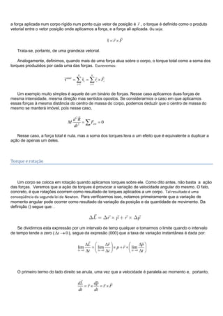 a força aplicada num corpo rígido num ponto cujo vetor de posição é r

, o torque é definido como o produto
vetorial entre o vetor posição onde aplicamos a força, e a força ali aplicada. Ou seja:
r F
 
Trata-se, portanto, de uma grandeza vetorial.
Analogamente, definimos, quando mais de uma força atua sobre o corpo, o torque total como a soma dos
torques produzidos por cada uma das forças. Escrevemos:
1 1
N N
total
i i i
i i
r F
  
Um exemplo muito simples é aquele de um binário de forças. Nesse caso aplicamos duas forças de
mesma intensidade, mesma direção mas sentidos opostos. Se considerarmos o caso em que aplicamos
essas forças à mesma distância do centro de massa do corpo, podemos deduzir que o centro de massa do
mesmo se manterá imóvel, pois nesse caso,
2
2
0ext
d R
M F
dt

Nesse caso, a força total é nula, mas a soma dos torques leva a um efeito que é equivalente a duplicar a
ação de apenas um deles.
Torque e rotação
Um corpo se coloca em rotação quando aplicamos torques sobre ele. Como dito antes, não basta a ação
das forças. Veremos que a ação de torques é provocar a variação de velocidade angular do mesmo. O fato,
concreto, é que rotações ocorrem como resultado de torques aplicados a um corpo. Tal resultado é uma
conseqüência da segunda lei de Newton. Para verificarmos isso, notamos primeiramente que a variação de
momento angular pode ocorrer como resultado da variação da posição e da quantidade de movimento. Da
definição () segue que: .
Se dividirmos esta expressão por um intervalo de temp qualquer e tomarmos o limite quando o intervalo
de tempo tende a zero ( 0t ), segue da expresão (000) que a taxa de variação instantânea é dada por:
0 0 0
lim lim lim
t t t
L r p
p r
t t t
  

O primeiro termo do lado direito se anula, uma vez que a velocidade é paralela ao momento e, portanto,
dL dp
r r F
dt dt
   
 