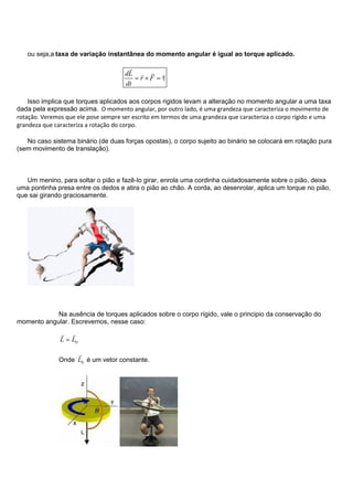 ou seja,a taxa de variação instantânea do momento angular é igual ao torque aplicado.
dL
r F
dt

 
Isso implica que torques aplicados aos corpos rigidos levam a alteração no momento angular a uma taxa
dada pela expressão acima. O momento angular, por outro lado, é uma grandeza que caracteriza o movimento de
rotação. Veremos que ele pose sempre ser escrito em termos de uma grandeza que caracteriza o corpo rígido e uma
grandeza que caracteriza a rotação do corpo.
No caso sistema binário (de duas forças opostas), o corpo sujeito ao binário se colocará em rotação pura
(sem movimento de translação).
Um menino, para soltar o pião e fazê-lo girar, enrola uma cordinha cuidadosamente sobre o pião, deixa
uma pontinha presa entre os dedos e atira o pião ao chão. A corda, ao desenrolar, aplica um torque no pião,
que sai girando graciosamente.
Na ausência de torques aplicados sobre o corpo rígido, vale o principio da conservação do
momento angular. Escrevemos, nesse caso:
0L L
 
Onde 0L

é um vetor constante.
 