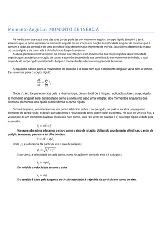 Momento Angular: MOMENTO DE INÉRCIA
Na medida em que cada uma das suas partes pode ter um momento angular, o corpo rígido também o terá.
Veremos que se pode expressar o momento angular de um corpo em função da velocidade angular do mesmo (que é
comum a todos os pontos) e de uma grandeza física denominada Momento de Inércia. Essa última depende da massa
do corpo rígido e de como ela é distribuída ao longo do mesmo.
As duas grandezas intervenientes no estudo das rotações e no movimento dos corpos rígidos são a velocidade
angular, que caracteriza a rotação do corpo, e que não depende da sua constituição e o momento de inércia, o qual
depende do corpo rígido considerado. A rigor o momento de inércia é uma grandeza tensorial.
A equação básica para o movimento de rotação é a taxa com que o momento angular varia com o tempo.
Escrevemos para o corpo rígido:
1
l
j
j
dL
dt


Onde j

é o torque exercido pela j -ésima força, de um total de l forças, aplicada sobre o corpo rígido.
O momento angular será considerado como a soma (no caso uma integral) dos momentos angulares dos
diversos elementos nos quais subdividimos o corpo rígido.
Como é de praxe, consideraremos um ponto arbitrário sobre o corpo rígido, no qual se localiza um pequeno
elemento do corpo rígido, e depois consideramos o resultado da soma sobre todos os pontos. No caso de um eixo fixo, a
velocidade de um elemento qualquer localizado num ponto, cujo raio vetor de posição é ir

no corpo rígido, é dada pela
expressão:
i iv k r
 
Na expressão acima adotamos o eixo-z como o eixo de rotação. Utilizando coordenadas cilíndricas, o vetor de
posição se escreve, para essa escolha de eixos:
i ir zk e
 
Onde i é a distancia da partícula até o eixo de rotação;
2 2
i i ix y
E portanto, a velocidade de cada ponto, numa rotação em torno do eixo z é dada por:
i iv e
 
Em módulo a velocidade assume o valor
i iv
E o sentido é dado pela tangente ao circulo associado á trajetória da partícula em torno do eixo.
 