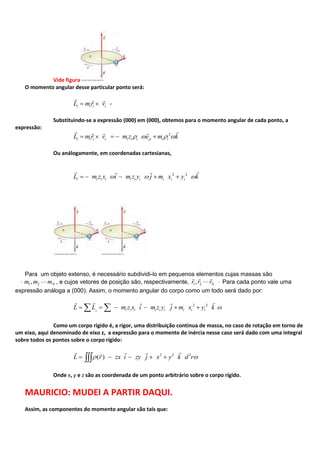 Vide figura
O momento angular desse particular ponto será:
i i i iL m r v
  
-
Substituindo-se a expressão (000) em (000), obtemos para o momento angular de cada ponto, a
expressão:
2
i i i i i i i i iL mr v m z e m k
   
Ou análogamente, em coordenadas cartesianas,
2 2
i i i i i i i i i iL m z x i m z y j m x y k
  
Para um objeto extenso, é necessário subdividi-lo em pequenos elementos cujas massas são
1 2, Nm m m , e cujos vetores de posição são, respectivamente, 1 2, Nr r r
  
Para cada ponto vale uma
expressão análoga a (000). Assim, o momento angular do corpo como um todo será dado por:
2 2
i i i i i i i i ii
L L m z x i m z y j m x y k
   
Como um corpo rígido é, a rigor, uma distribuição continua de massa, no caso de rotação em torno de
um eixo, aqui denominado de eixo z, a expressão para o momento de inércia nesse caso será dado com uma integral
sobre todos os pontos sobre o corpo rígido:
2 2 3
( )L r zx i zy j x y k d r
  
Onde x, y e z são as coordenada de um ponto arbitrário sobre o corpo rígido.
MAURICIO: MUDEI A PARTIR DAQUI.
Assim, as componentes do momento angular são tais que:
 