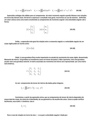 3 3 2 2 3
( ) ( ) ( )x x zL r zxd r L r zyd r L r x y d r
  
(43.28)
Expressões análogas são válidas para as componentes do vetor momento angular quando lidamos com rotações
em torno dos demais eixos. De forma a expressar o resultado mais geral, recorremos ao uso de matrizes. Definindo
um vetor coluna como uma matriz envolvendo as componentes do momento angular e da velocidade angular sob a
forma:
x
y
z
L
L L
L
x
y
z
(43.29)
Então, a expressão mais geral da relação entre o momento angular e a velocidade angular de um
corpo rígido pode ser escrita como:
L I (43.30)
Onde I é uma grandeza física muito importante no estudo do movimento do corpo rígido, denominada
Momento de Inércia. Tal grandeza se transforma como um tensor de posto 2. Não é portanto, nem uma grandeza
escalar nem uma grandeza vetorial. A matriz associada aos momentos de inércia será representada por uma matriz
3x3 simétrica;
11 12 13
21 22 23
31 32 33
I I I
I I I I
I I I
(43.31)
As seis componentes do tensor de inércia são dadas pelas integrais;
2 3
( )ij ij i jI r r x x d r

(43.32)
Concluimos, a partir da expressão acima, que as componentes do tensor de inércia dependem da
massa total do corpo, de como ela é distribuida, da sua geometria e da escolha dos eixos. Como se pode verificar
facilmente, essa matriz é simétrica. Isto é:
ij jiI I (43.33)
Para o caso da rotação em torno do eixo z e na qual a velocidade angular é dada por:
 