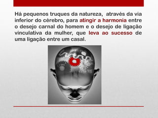Há pequenos truques da natureza, através da via
inferior do cérebro, para atingir a harmonia entre
o desejo carnal do homem e o desejo de ligação
vinculativa da mulher, que leva ao sucesso de
uma ligação entre um casal.
 