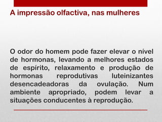 A impressão olfactiva, nas mulheres




O odor do homem pode fazer elevar o nível
de hormonas, levando a melhores estados
de espírito, relaxamento e produção de
hormonas      reprodutivas   luteinizantes
desencadeadoras da ovulação. Num
ambiente apropriado, podem levar a
situações conducentes à reprodução.
 