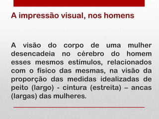 A impressão visual, nos homens


A visão do corpo de uma mulher
desencadeia no cérebro do homem
esses mesmos estímulos, relacionados
com o físico das mesmas, na visão da
proporção das medidas idealizadas de
peito (largo) - cintura (estreita) – ancas
(largas) das mulheres.
 