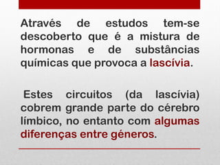 Através de estudos tem-se
descoberto que é a mistura de
hormonas e de substâncias
químicas que provoca a lascívia.

 Estes circuitos (da lascívia)
cobrem grande parte do cérebro
límbico, no entanto com algumas
diferenças entre géneros.
 