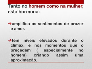 Tanto no homem como na mulher,
esta hormona:

amplifica os sentimentos de prazer
 e amor.

tem níveis elevados durante o
 clímax, e nos momentos que o
 precedem ( especialmente no
 homem)    criando  assim  uma
 aproximação.
 