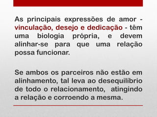 As principais expressões de amor -
vinculação, desejo e dedicação - têm
uma biologia própria, e devem
alinhar-se para que uma relação
possa funcionar.

Se ambos os parceiros não estão em
alinhamento, tal leva ao desequilíbrio
de todo o relacionamento, atingindo
a relação e corroendo a mesma.
 