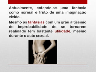 Actualmente, entende-se uma fantasia
como normal e fruto de uma imaginação
vívida.
Mesmo as fantasias com um grau altíssimo
de improbabilidade de se tornarem
realidade têm bastante utilidade, mesmo
durante o acto sexual.
 
