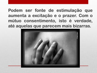 Podem ser fonte de estimulação que
aumenta a excitação e o prazer. Com o
mútuo consentimento, isto é verdade,
até aquelas que parecem mais bizarras.
 