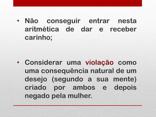 • Não conseguir entrar nesta
  aritmética de dar e receber
  carinho;


• Considerar uma violação como
  uma consequência natural de um
  desejo (segundo a sua mente)
  criado por ambos e depois
  negado pela mulher.
 