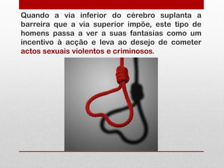 Quando a via inferior do cérebro suplanta a
barreira que a via superior impõe, este tipo de
homens passa a ver a suas fantasias como um
incentivo à acção e leva ao desejo de cometer
actos sexuais violentos e criminosos.
 