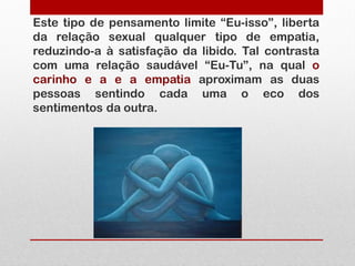 Este tipo de pensamento limite “Eu-isso”, liberta
da relação sexual qualquer tipo de empatia,
reduzindo-a à satisfação da libido. Tal contrasta
com uma relação saudável “Eu-Tu”, na qual o
carinho e a e a empatia aproximam as duas
pessoas sentindo cada uma o eco dos
sentimentos da outra.
 