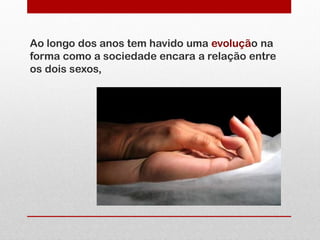Ao longo dos anos tem havido uma evolução na
forma como a sociedade encara a relação entre
os dois sexos,
 