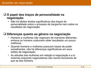 Questões da negociação



  O papel dos traços de personalidade na
   negociação
    • Não há efeitos diretos significativos dos traços de
      personalidade sobre o processo de barganha nem sobre os
      resultados da negociação.

  Diferenças quanto ao gênero na negociação
    • Homens e mulheres não negociam de maneiras diferentes,
      embora os homens costumem obter resultados um pouco
      melhores.
    • Quando homens e mulheres possuem bases de poder
      semelhantes, não há diferenças significativas em seus
      estilos de negociação.
    • As atitudes das mulheres em relação à negociação e a si
      mesmas enquanto negociadoras são menos favoráveis do
      que as dos homens.

                           © 2006 by Pearson Education          14–26
 
