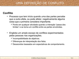 UMA DEFINIÇÃO DE CONFLITO


Conflito
   • Processo que tem início quando uma das partes percebe
     que a outra afeta, ou pode afetar, negativamente alguma
     coisa que a primeira considera importante.
       Ponto em qualquer atividade quando a interação “passa dos
        limites” e se torna um conflito entre as partes envolvidas.

   • Engloba um amplo escopo de conflitos experimentados
     pelas pessoas nas organizações.
       Incompatibilidade de objetivos.
       Diferenças de interpretação dos fatos.
       Desacordos baseados em expectativas de comportamento.




                             © 2006 by Pearson Education              14–3
 