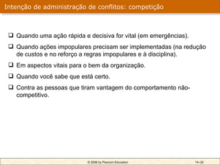 Intenção de administração de conflitos: competição



  Quando uma ação rápida e decisiva for vital (em emergências).
  Quando ações impopulares precisam ser implementadas (na redução
   de custos e no reforço a regras impopulares e à disciplina).
  Em aspectos vitais para o bem da organização.
  Quando você sabe que está certo.
  Contra as pessoas que tiram vantagem do comportamento não-
   competitivo.




                            © 2006 by Pearson Education            14–32
 