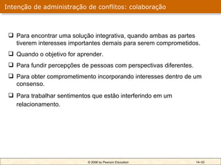 Intenção de administração de conflitos: colaboração



  Para encontrar uma solução integrativa, quando ambas as partes
   tiverem interesses importantes demais para serem comprometidos.
  Quando o objetivo for aprender.
  Para fundir percepções de pessoas com perspectivas diferentes.
  Para obter comprometimento incorporando interesses dentro de um
   consenso.
  Para trabalhar sentimentos que estão interferindo em um
   relacionamento.




                            © 2006 by Pearson Education             14–33
 