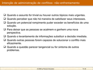 Intenção de administração de conflitos: não-enfrentamento



  Quando o assunto for trivial ou houver outros tópicos mais urgentes.
  Quando perceber que não há maneira de satisfazer seus interesses.
  Quando um potencial rompimento puder exceder os benefícios de uma
   solução.
  Para deixar que as pessoas se acalmem e ganhem uma nova
   perspectiva.
  Quando o levantamento de informações substituir a decisão imediata.
  Quando outras pessoas forem capazes de solucionar o conflito mais
   eficazmente.
  Quando a questão parecer tangencial ou for sintoma de outros
   problemas.




                            © 2006 by Pearson Education          14–34
 